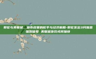 耶伦与美联储，货币政策的舵手与经济航船-耶伦发出3月加息强烈信号 美联储步伐或将加快