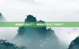 滴滴出行怎么了？-滴滴出行怎么了下载不了
