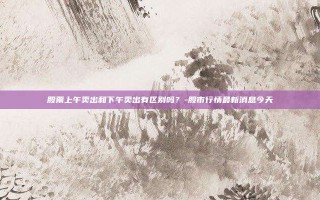股票上午卖出和下午卖出有区别吗？-股市行情最新消息今天