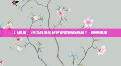 LI股票，投资的风向标还是风险的陷阱？-理想股票