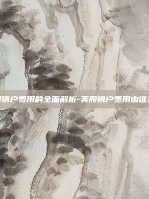 美股销户费用的全面解析-美股销户费用由谁承担