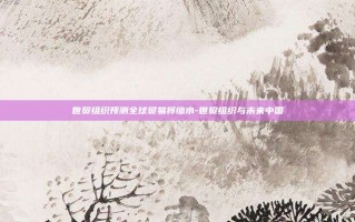 世贸组织预测全球贸易将缩水-世贸组织与未来中国