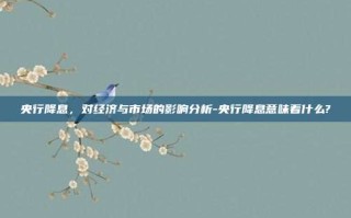 央行降息，对经济与市场的影响分析-央行降息意味着什么?