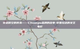 穿越时空的传承——Chuanpu品牌的故事-穿普拉达的女王 电影
