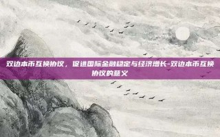 双边本币互换协议，促进国际金融稳定与经济增长-双边本币互换协议的意义
