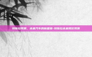 特斯拉预测，未来汽车的新篇章-特斯拉未来降价预测
