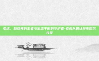 老虎，自然界的王者与生态平衡的守护者-老虎队确认斯库巴尔先发