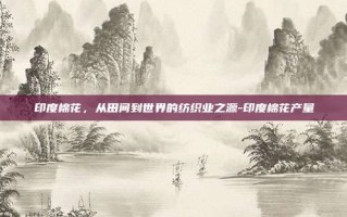 印度棉花，从田间到世界的纺织业之源-印度棉花产量
