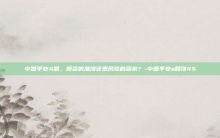 中国平安A股，投资的港湾还是风险的源泉？-中国平安a股涨4%