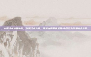 中国汽车流通协会，引领行业变革，促进市场健康发展-中国汽车流通协会官网