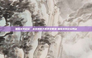 国际关系论坛，全球视野下的外交智慧-国际关系论坛网站