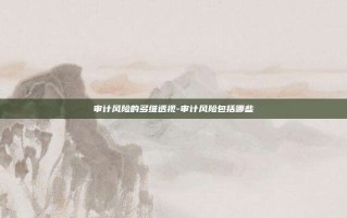 审计风险的多维透视-审计风险包括哪些