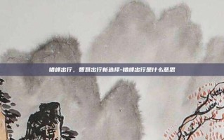 错峰出行，智慧出行新选择-错峰出行是什么意思