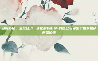 自贸协定，全球经济一体化的新引擎-我国已与多少个国家达成自贸协定