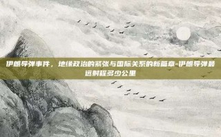 伊朗导弹事件，地缘政治的紧张与国际关系的新篇章-伊朗导弹最远射程多少公里