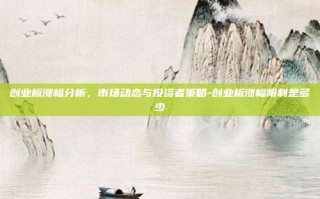 创业板涨幅分析，市场动态与投资者策略-创业板涨幅限制是多少