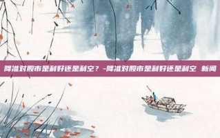 降准对股市是利好还是利空？-降准对股市是利好还是利空 新闻