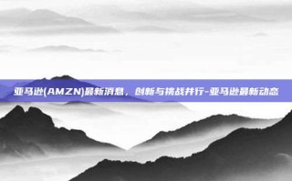 亚马逊(AMZN)最新消息，创新与挑战并行-亚马逊最新动态