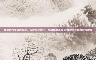 比亚迪汽车销售公司，引领绿色出行，开启智能未来-比亚迪汽车销售公司地址