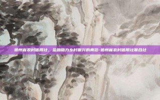 贵州省农村信用社，金融助力乡村振兴的典范-贵州省农村信用社联合社