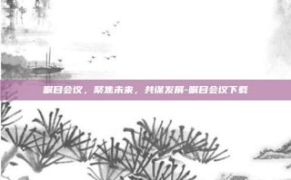 瞩目会议，聚焦未来，共谋发展-瞩目会议下载
