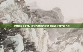 贵金属交易平台，投资与交易的桥梁-贵金属交易平台下载