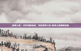 信美人寿，守护您的未来，共创美好人生-信美人寿最新消息