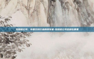 娃哈哈公司，中国饮料行业的领军者-娃哈哈公司总部在哪里