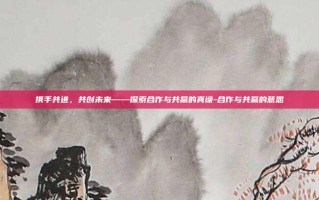 携手共进，共创未来——探索合作与共赢的真谛-合作与共赢的意思