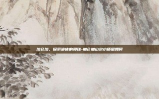 加仑加，探索液体的奥秘-加仑加山泉水质量如何