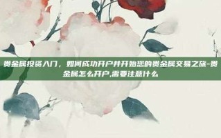 贵金属投资入门，如何成功开户并开始您的贵金属交易之旅-贵金属怎么开户,需要注意什么
