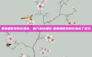 夏粮最低收购价提高，助力农民增收-夏粮最低收购价提高了多少