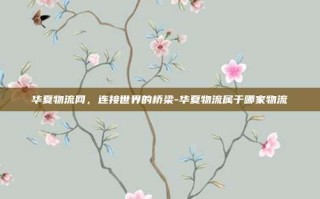 华夏物流网，连接世界的桥梁-华夏物流属于哪家物流