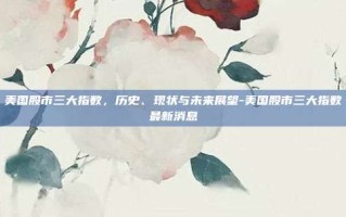 美国股市三大指数，历史、现状与未来展望-美国股市三大指数最新消息