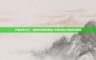 华泰证券公司，金融领域的领航者-华泰证券公司地址在哪里