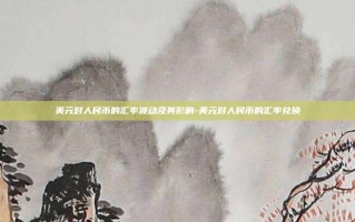 美元对人民币的汇率波动及其影响-美元对人民币的汇率兑换