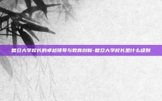 复旦大学校长的卓越领导与教育创新-复旦大学校长是什么级别