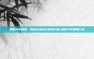 理想汽车股票，探索未来出行的潜力股-理想汽车股票行情