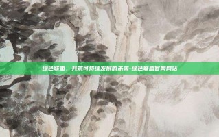 绿色联盟，共筑可持续发展的未来-绿色联盟官网网站