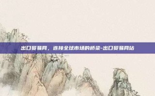 出口贸易网，连接全球市场的桥梁-出口贸易网站