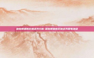 碳酸锂最新价格走势分析-碳酸锂最新价格走势图电池级