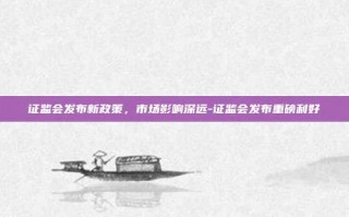 证监会发布新政策，市场影响深远-证监会发布重磅利好