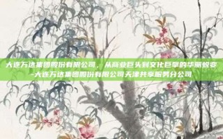 大连万达集团股份有限公司，从商业巨头到文化巨擘的华丽蜕变-大连万达集团股份有限公司天津共享服务分公司