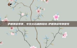 伊朗弹道导弹，中东火药桶的隐忧-伊朗弹道导弹型号