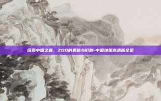探索中国之最，ZGD的奥秘与影响-中国地图高清版全图