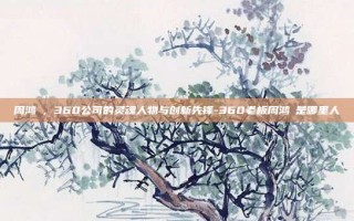 周鸿祎，360公司的灵魂人物与创新先锋-360老板周鸿祎是哪里人