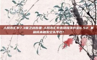 人民币汇率7.3保卫战告捷-人民币汇率连续闯关升至6.52 套利成本触发空头平仓?