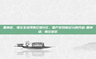 黑神话，悟空全球预售已超4亿，国产游戏新纪元的开启-黑神话: 悟空定价