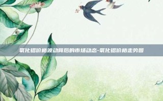 氧化铝价格波动背后的市场动态-氧化铝价格走势图
