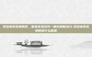 双边本币互换协议，促进全球经济一体化的新动力-双边本币互换协议什么意思